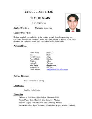CURRICULUM VITAE
SHAH HUSSAIN
(+971-554575590)
Applied Position: MaterialInspector
Carrier Objective:
Holding specified responsibilities in the position applied for and to contribute my
experience for achieving company’s stated objectives with the betterment of my carrier
prospects and equipping myself more professional and technical skills.
PersonalData:
Father Name : Zahir Ali
Sex : Male
Martial Status : Single
Place of Birth : Mardan
Religion : Islam
Nationality : Pakistani
Visa Status : Employment
Years of Exp : 06 Years
Email Address : shahhussain900@yahoo.com
Driving License:
Good command on Driving
Languages:
English, Urdu, Pashto
Education
Diploma of DAE from Abbot College Mardan in 2009
Master Degree from Abdulwali khan University Mardan
Bachelor Degree Form Abdulwali khan University Mardan
Intermediate Govt Higher Secondary School Garhi Kapura Mardan (Pakistan)
 