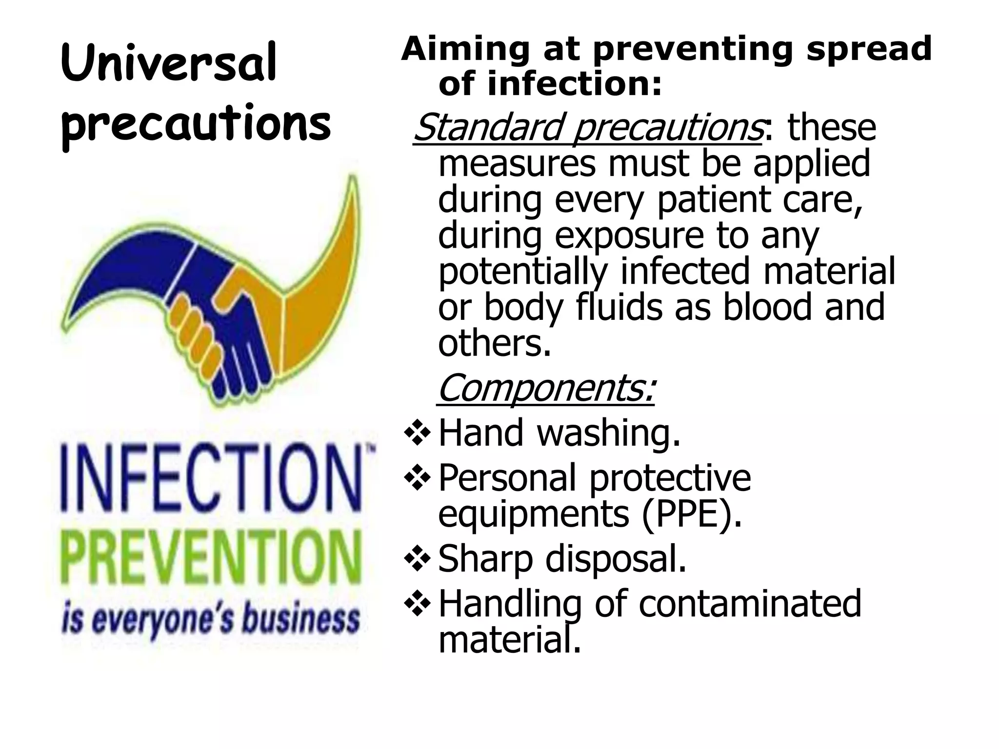 Universal
precautions
Aiming at preventing spread
of infection:
Standard precautions: these
measures must be applied
during every patient care,
during exposure to any
potentially infected material
or body fluids as blood and
others.
Components:
Hand washing.
Personal protective
equipments (PPE).
Sharp disposal.
Handling of contaminated
material.
 