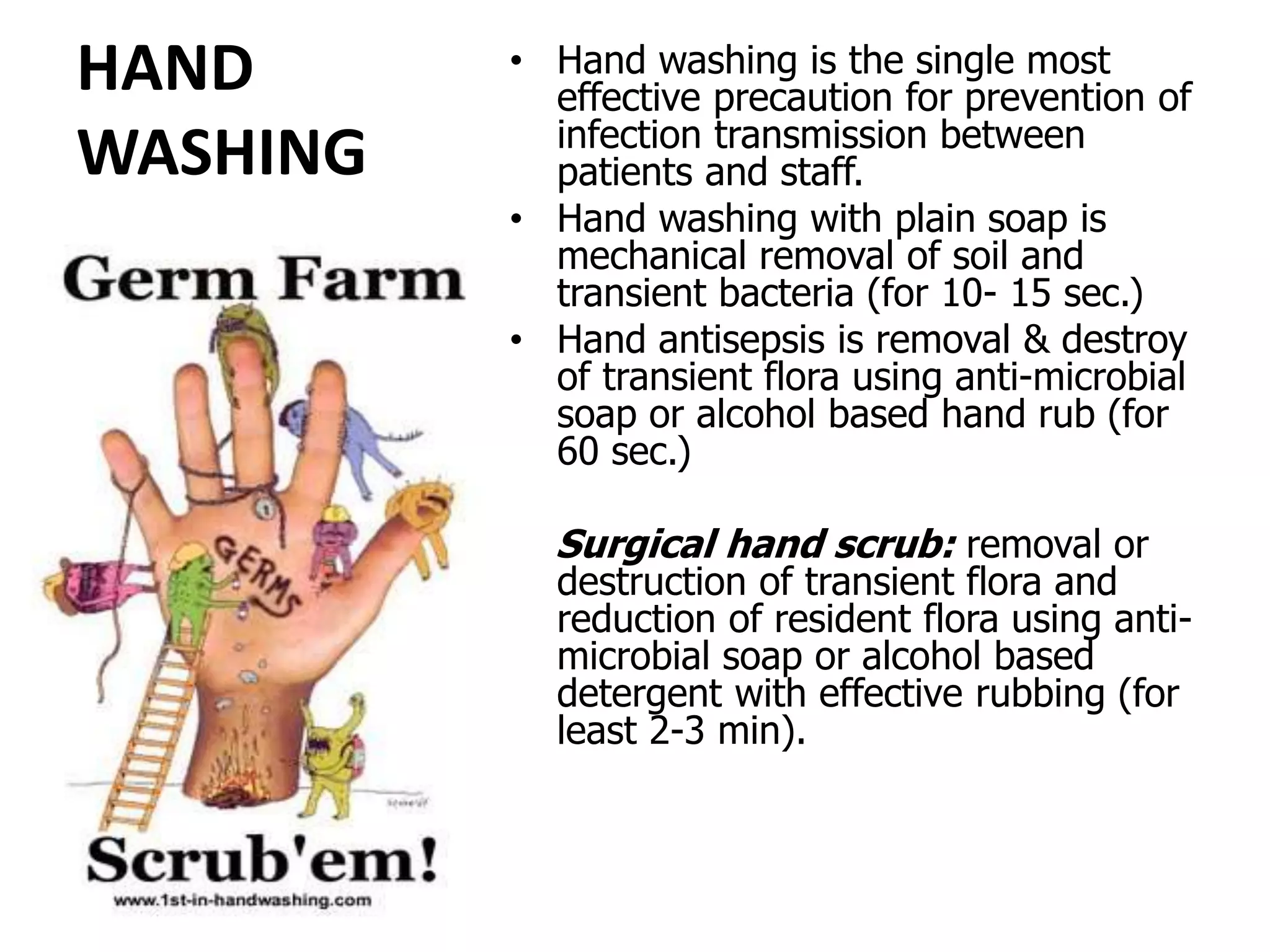 HAND
WASHING
• Hand washing is the single most
effective precaution for prevention of
infection transmission between
patients and staff.
• Hand washing with plain soap is
mechanical removal of soil and
transient bacteria (for 10- 15 sec.)
• Hand antisepsis is removal & destroy
of transient flora using anti-microbial
soap or alcohol based hand rub (for
60 sec.)
Surgical hand scrub: removal or
destruction of transient flora and
reduction of resident flora using anti-
microbial soap or alcohol based
detergent with effective rubbing (for
least 2-3 min).
 