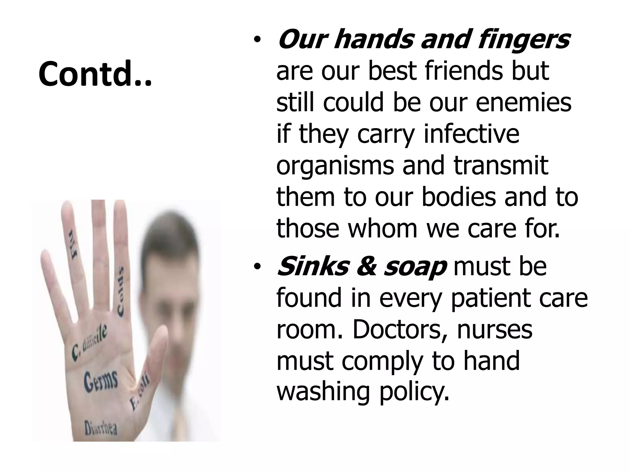 Contd..
• Our hands and fingers
are our best friends but
still could be our enemies
if they carry infective
organisms and transmit
them to our bodies and to
those whom we care for.
• Sinks & soap must be
found in every patient care
room. Doctors, nurses
must comply to hand
washing policy.
 