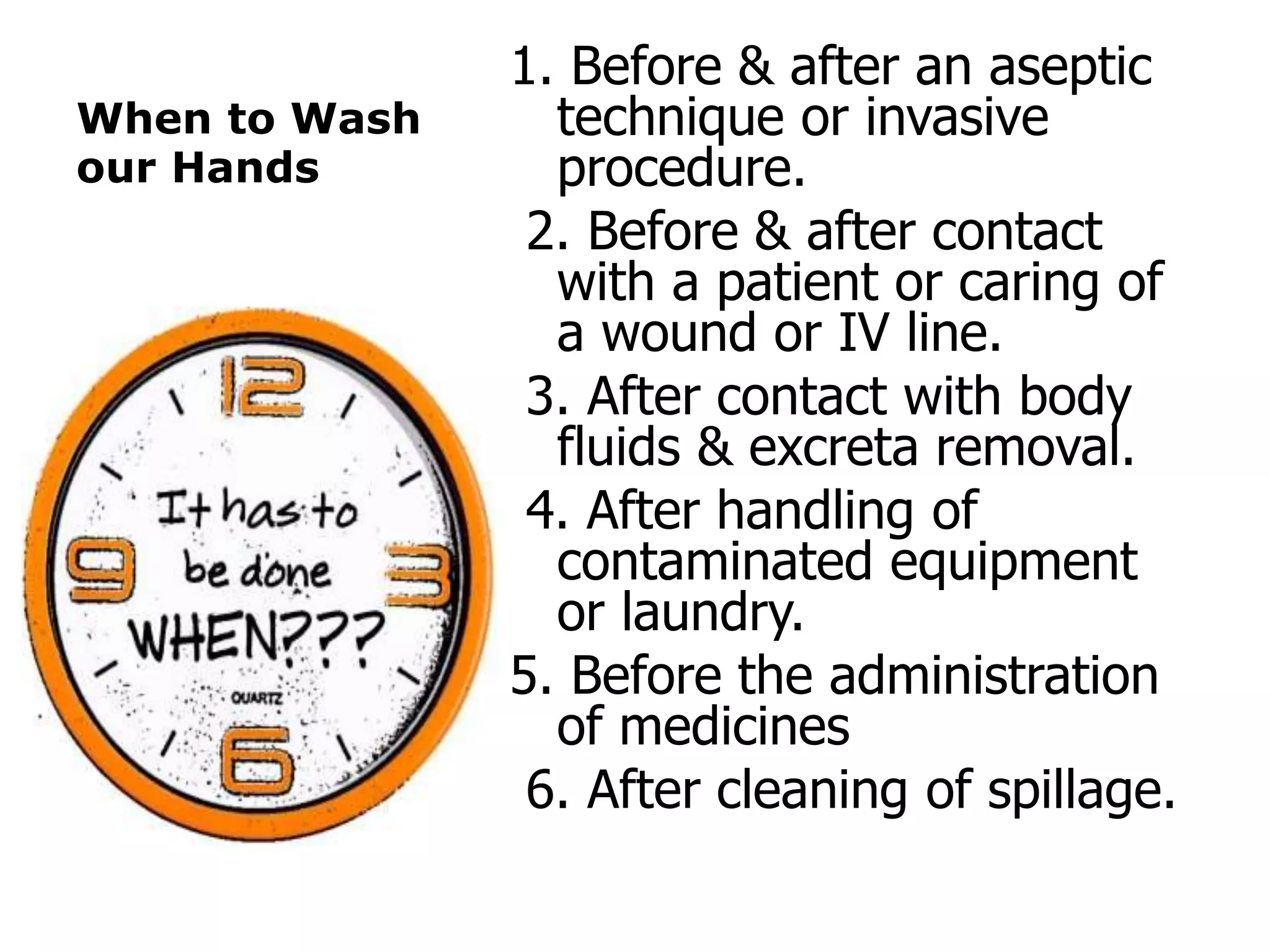 When to Wash
our Hands
1. Before & after an aseptic
technique or invasive
procedure.
2. Before & after contact
with a patient or caring of
a wound or IV line.
3. After contact with body
fluids & excreta removal.
4. After handling of
contaminated equipment
or laundry.
5. Before the administration
of medicines
6. After cleaning of spillage.
 