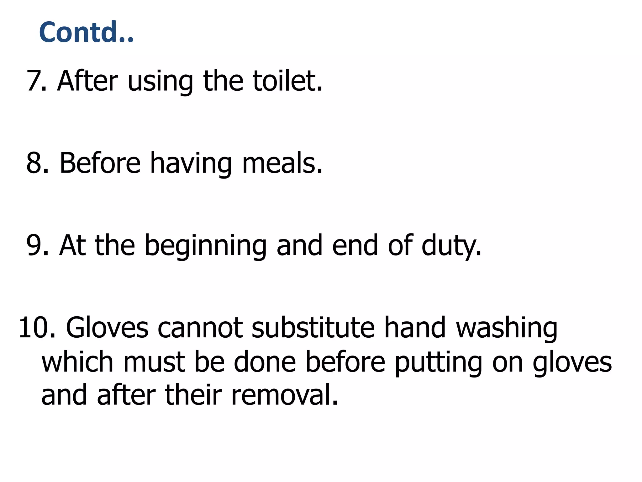 Contd..
7. After using the toilet.
8. Before having meals.
9. At the beginning and end of duty.
10. Gloves cannot substitute hand washing
which must be done before putting on gloves
and after their removal.
 