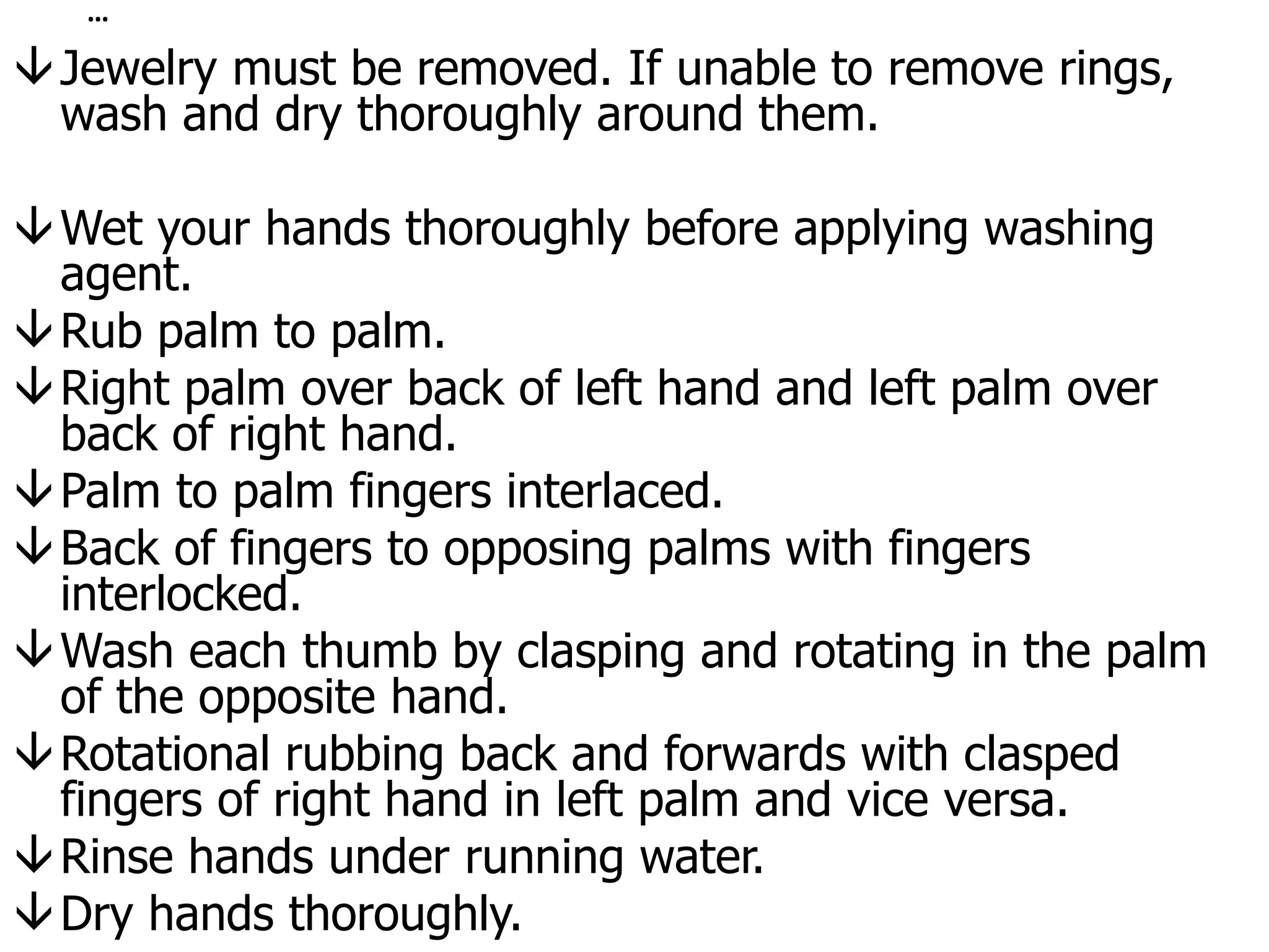 …
Jewelry must be removed. If unable to remove rings,
wash and dry thoroughly around them.
Wet your hands thoroughly before applying washing
agent.
Rub palm to palm.
Right palm over back of left hand and left palm over
back of right hand.
Palm to palm fingers interlaced.
Back of fingers to opposing palms with fingers
interlocked.
Wash each thumb by clasping and rotating in the palm
of the opposite hand.
Rotational rubbing back and forwards with clasped
fingers of right hand in left palm and vice versa.
Rinse hands under running water.
Dry hands thoroughly.
 