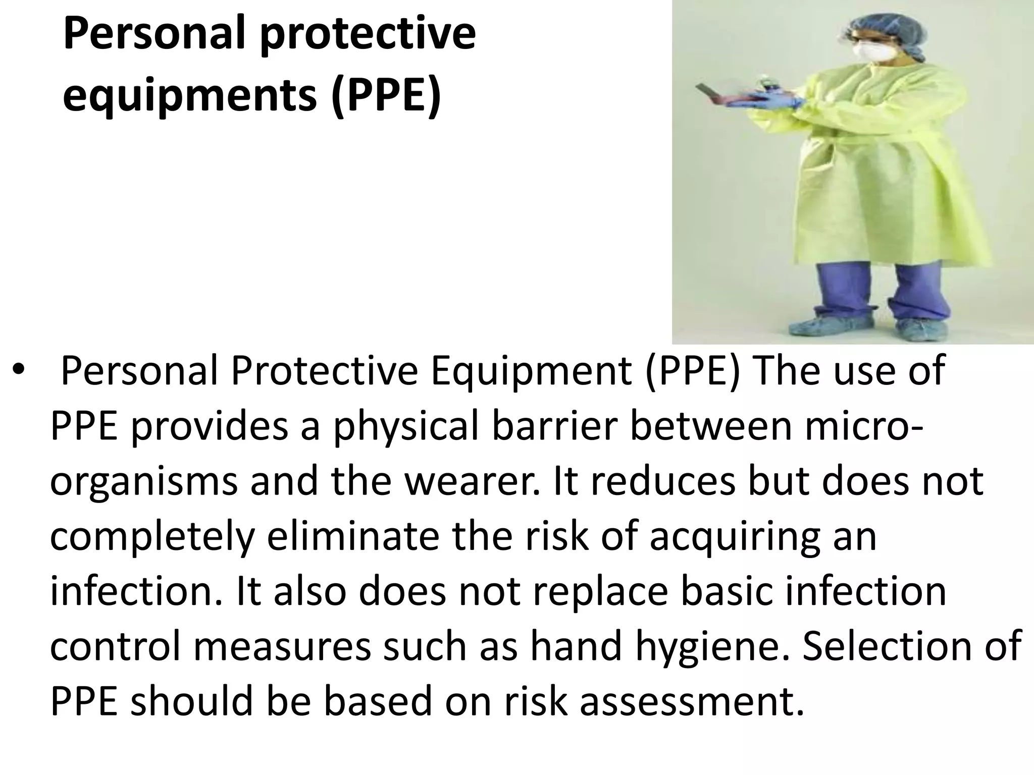 Personal protective
equipments (PPE)
• Personal Protective Equipment (PPE) The use of
PPE provides a physical barrier between micro-
organisms and the wearer. It reduces but does not
completely eliminate the risk of acquiring an
infection. It also does not replace basic infection
control measures such as hand hygiene. Selection of
PPE should be based on risk assessment.
 