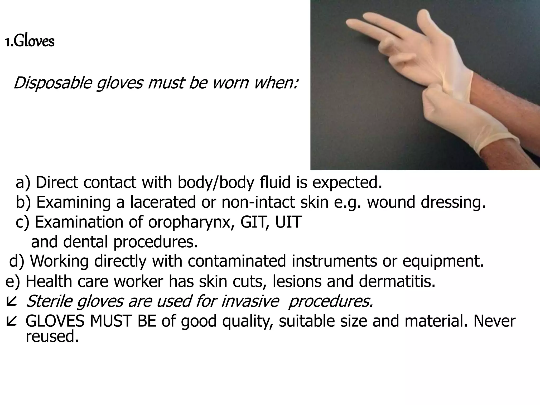 1.Gloves
Disposable gloves must be worn when:
a) Direct contact with body/body fluid is expected.
b) Examining a lacerated or non-intact skin e.g. wound dressing.
c) Examination of oropharynx, GIT, UIT
and dental procedures.
d) Working directly with contaminated instruments or equipment.
e) Health care worker has skin cuts, lesions and dermatitis.
 Sterile gloves are used for invasive procedures.
 GLOVES MUST BE of good quality, suitable size and material. Never
reused.
 