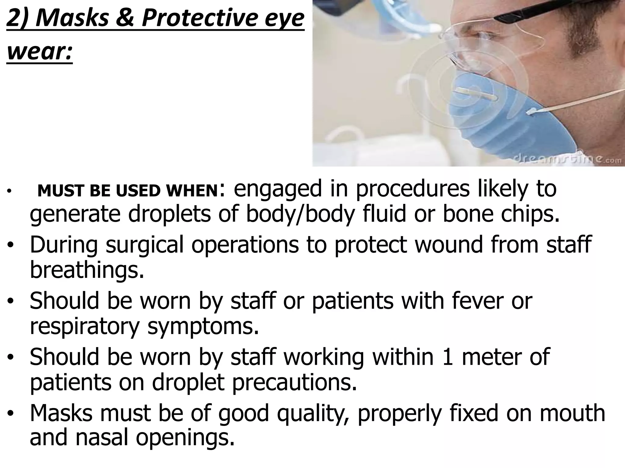 2) Masks & Protective eye
wear:
• MUST BE USED WHEN: engaged in procedures likely to
generate droplets of body/body fluid or bone chips.
• During surgical operations to protect wound from staff
breathings.
• Should be worn by staff or patients with fever or
respiratory symptoms.
• Should be worn by staff working within 1 meter of
patients on droplet precautions.
• Masks must be of good quality, properly fixed on mouth
and nasal openings.
 