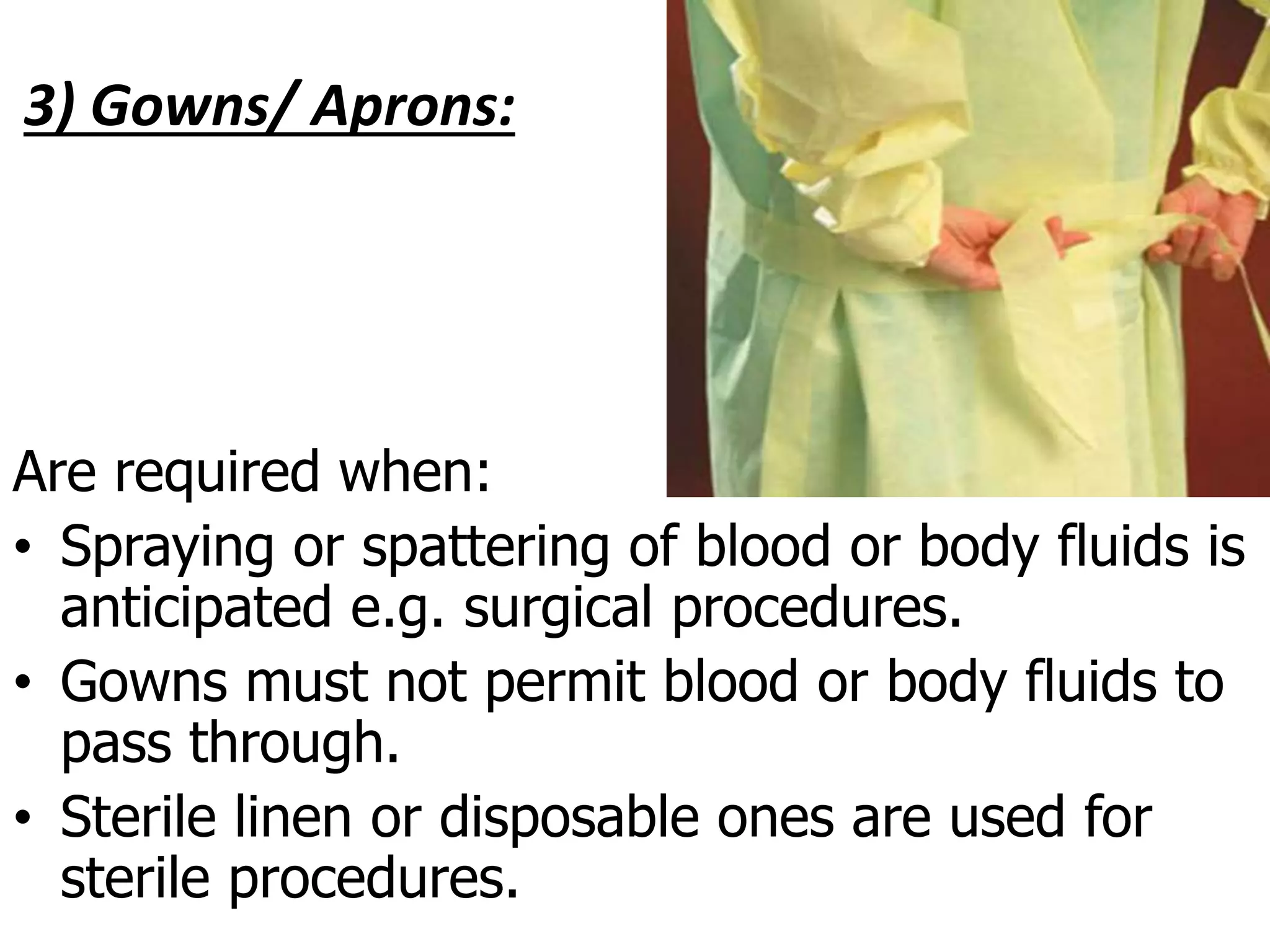 3) Gowns/ Aprons:
Are required when:
• Spraying or spattering of blood or body fluids is
anticipated e.g. surgical procedures.
• Gowns must not permit blood or body fluids to
pass through.
• Sterile linen or disposable ones are used for
sterile procedures.
 
