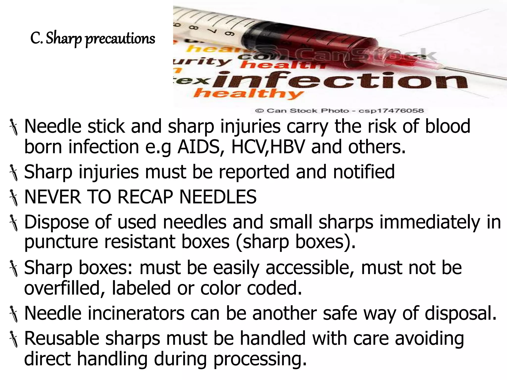 C. Sharp precautions
Needle stick and sharp injuries carry the risk of blood
born infection e.g AIDS, HCV,HBV and others.
Sharp injuries must be reported and notified
NEVER TO RECAP NEEDLES
Dispose of used needles and small sharps immediately in
puncture resistant boxes (sharp boxes).
Sharp boxes: must be easily accessible, must not be
overfilled, labeled or color coded.
Needle incinerators can be another safe way of disposal.
Reusable sharps must be handled with care avoiding
direct handling during processing.
 