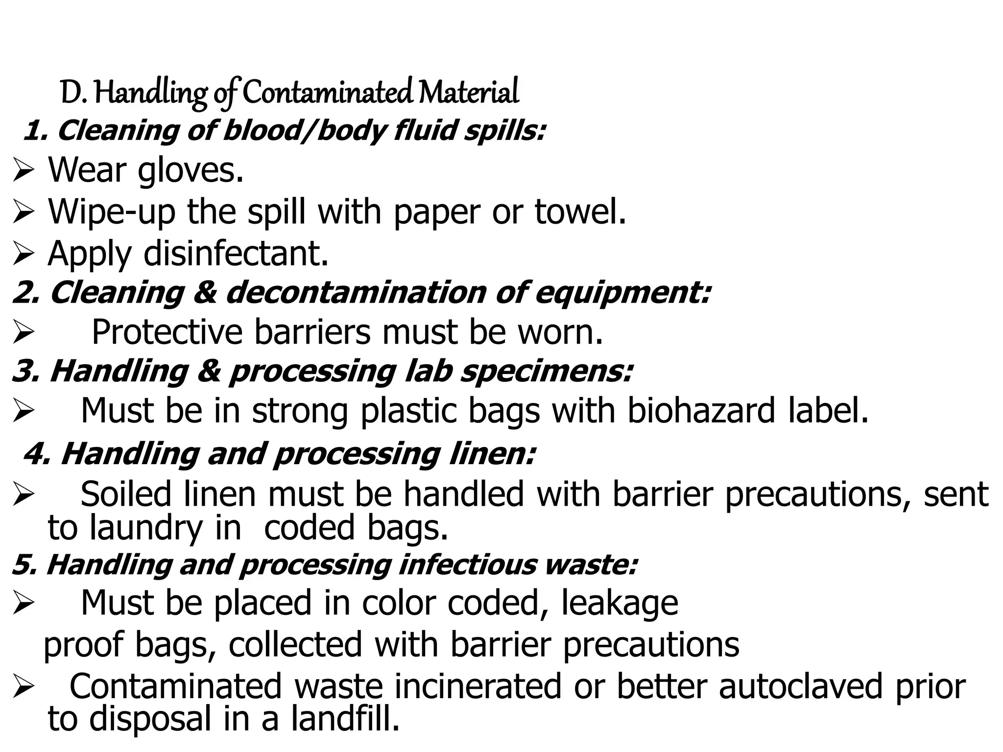 D. Handling of Contaminated Material
1. Cleaning of blood/body fluid spills:
 Wear gloves.
 Wipe-up the spill with paper or towel.
 Apply disinfectant.
2. Cleaning & decontamination of equipment:
 Protective barriers must be worn.
3. Handling & processing lab specimens:
 Must be in strong plastic bags with biohazard label.
4. Handling and processing linen:
 Soiled linen must be handled with barrier precautions, sent
to laundry in coded bags.
5. Handling and processing infectious waste:
 Must be placed in color coded, leakage
proof bags, collected with barrier precautions
 Contaminated waste incinerated or better autoclaved prior
to disposal in a landfill.
 