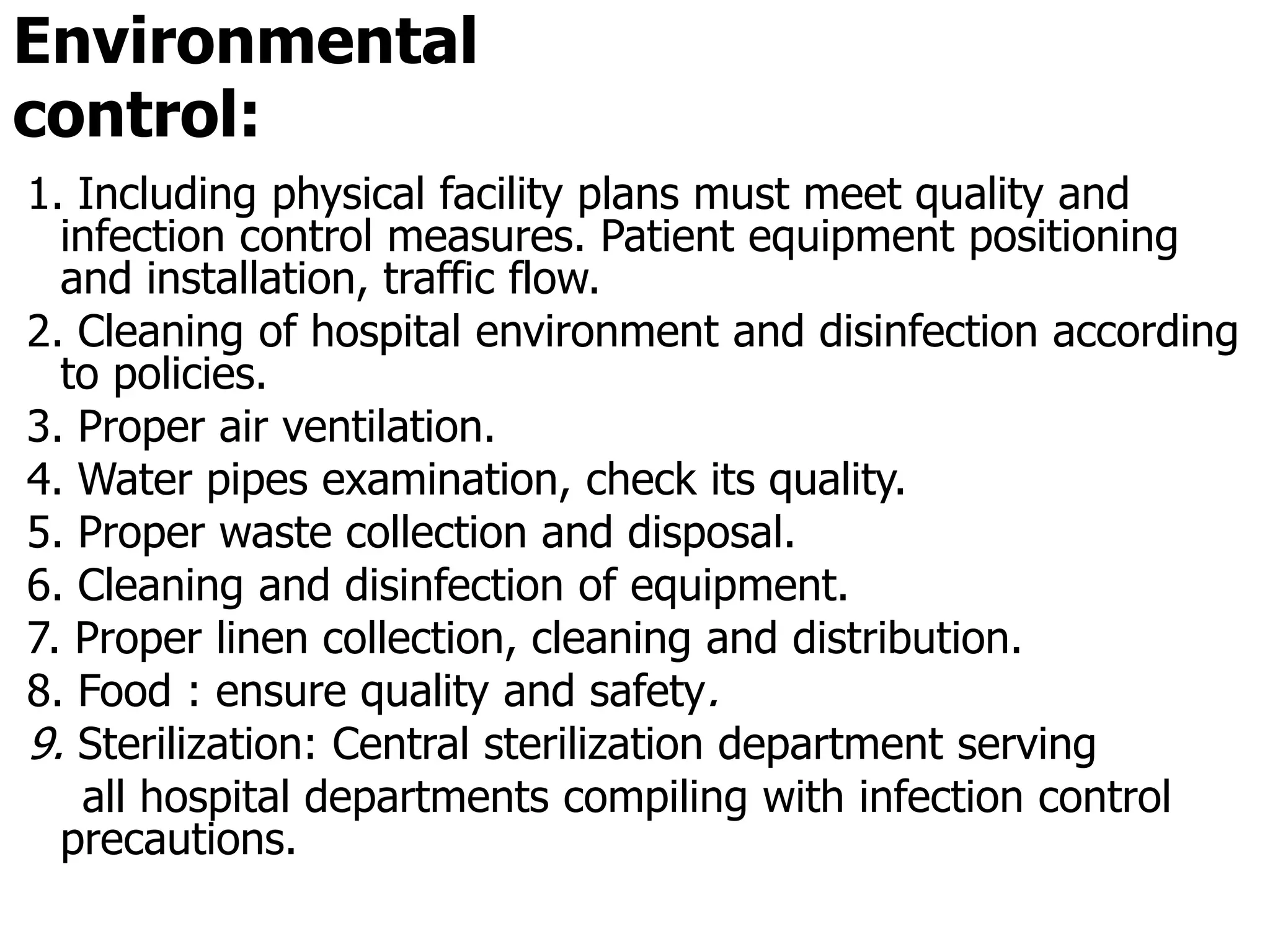 Environmental
control:
1. Including physical facility plans must meet quality and
infection control measures. Patient equipment positioning
and installation, traffic flow.
2. Cleaning of hospital environment and disinfection according
to policies.
3. Proper air ventilation.
4. Water pipes examination, check its quality.
5. Proper waste collection and disposal.
6. Cleaning and disinfection of equipment.
7. Proper linen collection, cleaning and distribution.
8. Food : ensure quality and safety.
9. Sterilization: Central sterilization department serving
all hospital departments compiling with infection control
precautions.
 