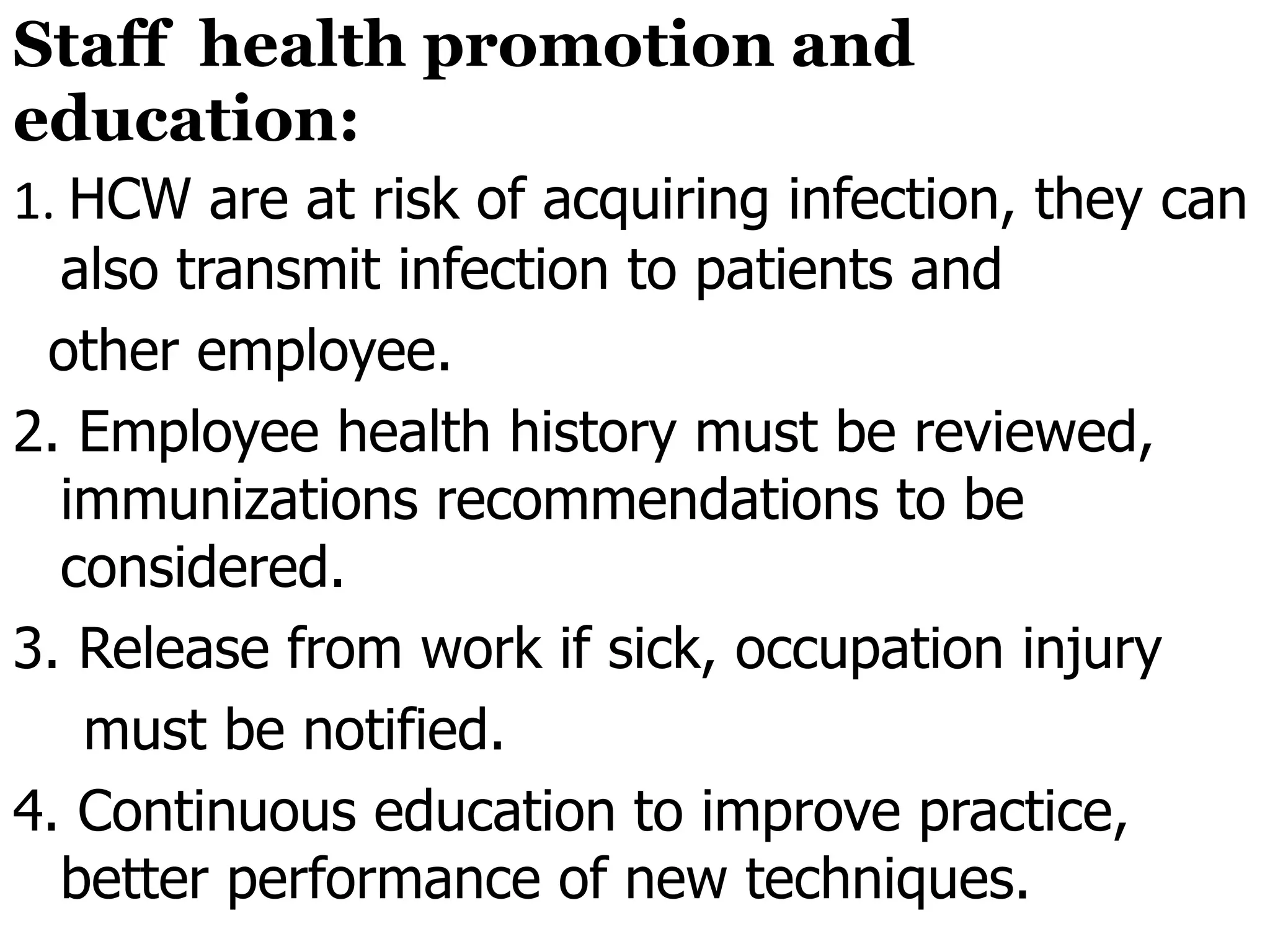 Staff health promotion and
education:
1. HCW are at risk of acquiring infection, they can
also transmit infection to patients and
other employee.
2. Employee health history must be reviewed,
immunizations recommendations to be
considered.
3. Release from work if sick, occupation injury
must be notified.
4. Continuous education to improve practice,
better performance of new techniques.
 