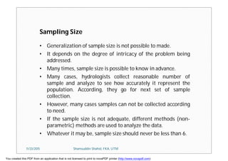 Sampling Size
• Generalization of sample size is not possible to made.
• It depends on the degree of intricacy of the problem being
addressed.
• Many times, sample size is possible to know in advance.
• Many cases, hydrologists collect reasonable number of
sample and analyze to see how accurately it represent the
population. According, they go for next set of sample
collection.
• However, many cases samples can not be collected according
to need.
• If the sample size is not adequate, different methods (non-
parametric) methods are used to analyze the data.
• Whatever it may be, sample size should never be less than 6.
11/23/2015 Shamsuddin Shahid, FKA, UTM
You created this PDF from an application that is not licensed to print to novaPDF printer (http://www.novapdf.com)
 