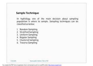 Sample Technique
In hydrology, one of the main decision about sampling
population is where to sample. Sampling techniques can be
classified as below:
1. Random Sampling
2. Stratified Sampling
3. Uniform Sampling
4. Regular Sampling
5. Clustered Sampling
6. Traverse Sampling
11/23/2015 Shamsuddin Shahid, FKA, UTM
You created this PDF from an application that is not licensed to print to novaPDF printer (http://www.novapdf.com)
 