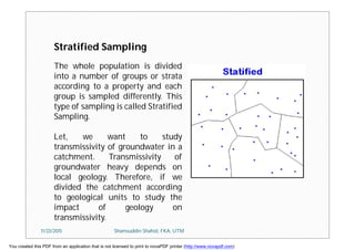 The whole population is divided
into a number of groups or strata
according to a property and each
group is sampled differently. This
type of sampling is called Stratified
Sampling.
Let, we want to study
transmissivity of groundwater in a
catchment. Transmissivity of
groundwater heavy depends on
local geology. Therefore, if we
divided the catchment according
to geological units to study the
impact of geology on
transmissivity.
Stratified Sampling
11/23/2015 Shamsuddin Shahid, FKA, UTM
You created this PDF from an application that is not licensed to print to novaPDF printer (http://www.novapdf.com)
 