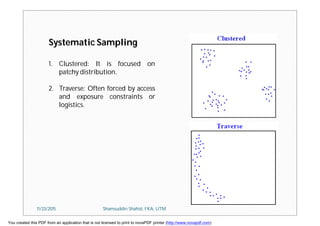 1. Clustered: It is focused on
patchy distribution.
2. Traverse: Often forced by access
and exposure constraints or
logistics.
Systematic Sampling
11/23/2015 Shamsuddin Shahid, FKA, UTM
You created this PDF from an application that is not licensed to print to novaPDF printer (http://www.novapdf.com)
 