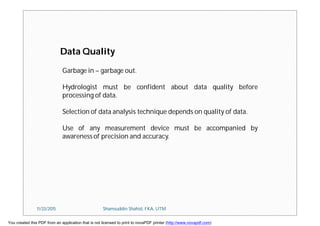 Data Quality
Garbage in – garbage out.
Hydrologist must be confident about data quality before
processing of data.
Selection of data analysis technique depends on quality of data.
Use of any measurement device must be accompanied by
awareness of precision and accuracy.
11/23/2015 Shamsuddin Shahid, FKA, UTM
You created this PDF from an application that is not licensed to print to novaPDF printer (http://www.novapdf.com)
 