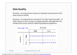 Data Quality
Precision - A measurement is precise if repeated measurements of the
same entity are similar.
Accuracy – A measurement is accurate if it is close to the true value. In
water resources, the true value is usually unknown, although there are
standard that can be used for calibrating analytical equipment.
11/23/2015 Shamsuddin Shahid, FKA, UTM
You created this PDF from an application that is not licensed to print to novaPDF printer (http://www.novapdf.com)
 