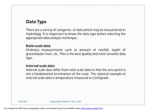 Data Type
There are a variety of categories of data which may be encountered in
Hydrology. It is important to know the data type before selecting the
appropriate data analysis technique.
Ratio scale data
Ordinary measurements such as amount of rainfall, depth of
groundwater level, etc. This is the best quality and most versatile data
type.
Interval scale data
Interval scale data differ from ratio scale data in that the zero point is
not a fundamental termination of the scale. The classical example of
interval scale data is temperature measured in Centigrade.
11/23/2015 Shamsuddin Shahid, FKA, UTM
You created this PDF from an application that is not licensed to print to novaPDF printer (http://www.novapdf.com)
 