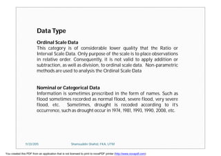 Data Type
Ordinal Scale Data
This category is of considerable lower quality that the Ratio or
Interval Scale Data. Only purpose of the scale is to place observations
in relative order. Consequently, it is not valid to apply addition or
subtraction, as well as division, to ordinal scale data. Non-parametric
methods are used to analysis the Ordinal Scale Data
Nominal or Categorical Data
Information is sometimes prescribed in the form of names. Such as
flood sometimes recorded as normal flood, severe flood, very severe
flood, etc. Sometimes, drought is recoded according to it’s
occurrence, such as drought occur in 1974, 1981, 1993, 1990, 2008, etc.
11/23/2015 Shamsuddin Shahid, FKA, UTM
You created this PDF from an application that is not licensed to print to novaPDF printer (http://www.novapdf.com)
 