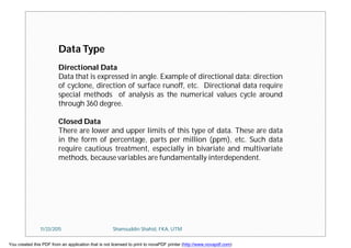 Data Type
Directional Data
Data that is expressed in angle. Example of directional data: direction
of cyclone, direction of surface runoff, etc. Directional data require
special methods of analysis as the numerical values cycle around
through 360 degree.
Closed Data
There are lower and upper limits of this type of data. These are data
in the form of percentage, parts per million (ppm), etc. Such data
require cautious treatment, especially in bivariate and multivariate
methods, because variables are fundamentally interdependent.
11/23/2015 Shamsuddin Shahid, FKA, UTM
You created this PDF from an application that is not licensed to print to novaPDF printer (http://www.novapdf.com)
 
