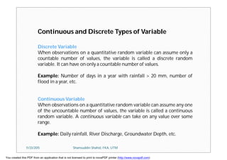 Continuous and Discrete Types of Variable
Discrete Variable
When observations on a quantitative random variable can assume only a
countable number of values, the variable is called a discrete random
variable. It can have on only a countable number of values.
Example: Number of days in a year with rainfall > 20 mm, number of
flood in a year, etc.
Continuous Variable
When observations on a quantitative random variable can assume any one
of the uncountable number of values, the variable is called a continuous
random variable. A continuous variable can take on any value over some
range.
Example: Daily rainfall, River Discharge, Groundwater Depth, etc.
11/23/2015 Shamsuddin Shahid, FKA, UTM
You created this PDF from an application that is not licensed to print to novaPDF printer (http://www.novapdf.com)
 