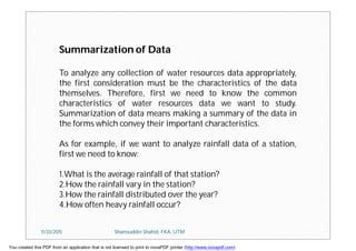 Summarization of Data
To analyze any collection of water resources data appropriately,
the first consideration must be the characteristics of the data
themselves. Therefore, first we need to know the common
characteristics of water resources data we want to study.
Summarization of data means making a summary of the data in
the forms which convey their important characteristics.
As for example, if we want to analyze rainfall data of a station,
first we need to know:
1.What is the average rainfall of that station?
2.How the rainfall vary in the station?
3.How the rainfall distributed over the year?
4.How often heavy rainfall occur?
11/23/2015 Shamsuddin Shahid, FKA, UTM
You created this PDF from an application that is not licensed to print to novaPDF printer (http://www.novapdf.com)
 