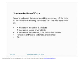 Summarization of Data
Summarization of data means making a summary of the data
in the forms which convey their important characteristics such
as:
• A measure of the center of the data,
• A measure of spread or variability,
• A measure of the symmetry of the data distribution,
• Percentile of the data (estimates of extremes)
• Etc…
11/23/2015 Shamsuddin Shahid, FKA, UTM
You created this PDF from an application that is not licensed to print to novaPDF printer (http://www.novapdf.com)
 