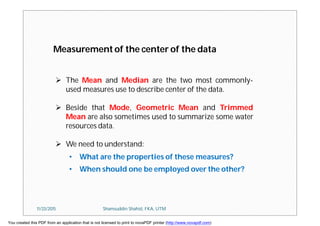  The Mean and Median are the two most commonly-
used measures use to describe center of the data.
 Beside that Mode, Geometric Mean and Trimmed
Mean are also sometimes used to summarize some water
resources data.
 We need to understand:
• What are the properties of these measures?
• When should one be employed over the other?
Measurement of the center of the data
11/23/2015 Shamsuddin Shahid, FKA, UTM
You created this PDF from an application that is not licensed to print to novaPDF printer (http://www.novapdf.com)
 