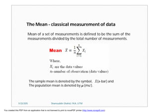 The Mean - classical measurement of data
Mean of a set of measurements is defined to be the sum of the
measurements divided by the total number of measurements.
The sample mean is denoted by the symbol, X (x-bar) and
The population mean is denoted by  (mu’).
11/23/2015 Shamsuddin Shahid, FKA, UTM
You created this PDF from an application that is not licensed to print to novaPDF printer (http://www.novapdf.com)
 