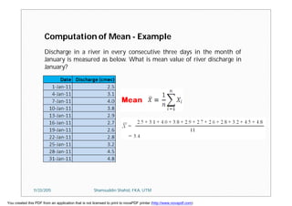 Computation of Mean - Example
Discharge in a river in every consecutive three days in the month of
January is measured as below. What is mean value of river discharge in
January?
11/23/2015 Shamsuddin Shahid, FKA, UTM
You created this PDF from an application that is not licensed to print to novaPDF printer (http://www.novapdf.com)
 