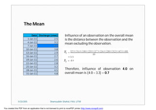 Influence of an observation on the overall mean
is the distance between the observation and the
mean excluding the observation.
Therefore, influence of observation 4.0 on
overall mean is (4.0 – 3.3) = 0.7
The Mean
11/23/2015 Shamsuddin Shahid, FKA, UTM
You created this PDF from an application that is not licensed to print to novaPDF printer (http://www.novapdf.com)
 