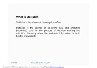 What is Statistics
Statistics is the science of Learning from Data.
Statistics is the science of collecting data and analyzing
(modeling) data for the purpose of decision making and
scientific discovery when the available information is both
limited and variable.
11/23/2015 Shamsuddin Shahid, FKA, UTM
You created this PDF from an application that is not licensed to print to novaPDF printer (http://www.novapdf.com)
 