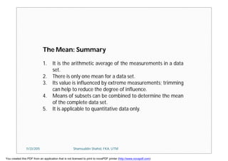 The Mean: Summary
1. It is the arithmetic average of the measurements in a data
set.
2. There is only one mean for a data set.
3. Its value is influenced by extreme measurements; trimming
can help to reduce the degree of influence.
4. Means of subsets can be combined to determine the mean
of the complete data set.
5. It is applicable to quantitative data only.
11/23/2015 Shamsuddin Shahid, FKA, UTM
You created this PDF from an application that is not licensed to print to novaPDF printer (http://www.novapdf.com)
 