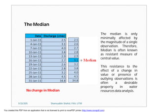 The Median
No change in Median
The median is only
minimally affected by
the magnitude of a single
observation. Therefore,
Median is often known
as resistant measure of
central value.
This resistance to the
effect of a change in
value or presence of
outlying observations is
often a desirable
property in water
resources data analysis.
11/23/2015 Shamsuddin Shahid, FKA, UTM
You created this PDF from an application that is not licensed to print to novaPDF printer (http://www.novapdf.com)
 