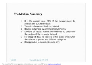 1. It is the central value; 50% of the measurements lie
above it and 50% fall below it.
2. There is only one median for a data set.
3. It is less influenced by extreme measurements.
4. Medians of subsets cannot be combined to determine
the median of the complete data set.
5. For grouped data, its value is rather stable even when
the data are organized into different categories.
6. It is applicable to quantitative data only.
The Median: Summary
11/23/2015 Shamsuddin Shahid, FKA, UTM
You created this PDF from an application that is not licensed to print to novaPDF printer (http://www.novapdf.com)
 