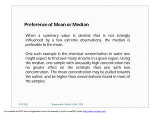 When a summary value is desired that is not strongly
influenced by a few extreme observations, the median is
preferable to the mean.
One such example is the chemical concentration in water one
might expect to find over many streams in a given region. Using
the median, one sample with unusually high concentration has
no greater effect on the estimate than one with low
concentration. The mean concentration may be pulled towards
the outlier, and be higher than concentrations found in most of
the samples.
Preference of Mean or Median
11/23/2015 Shamsuddin Shahid, FKA, UTM
You created this PDF from an application that is not licensed to print to novaPDF printer (http://www.novapdf.com)
 