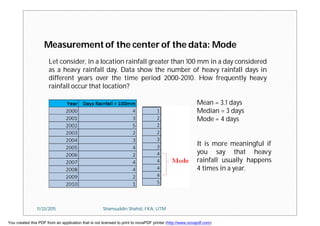 Let consider, in a location rainfall greater than 100 mm in a day considered
as a heavy rainfall day. Data show the number of heavy rainfall days in
different years over the time period 2000-2010. How frequently heavy
rainfall occur that location?
Measurement of the center of the data: Mode
Mean = 3.1 days
Median = 3 days
Mode = 4 days
It is more meaningful if
you say that heavy
rainfall usually happens
4 times in a year.
11/23/2015 Shamsuddin Shahid, FKA, UTM
You created this PDF from an application that is not licensed to print to novaPDF printer (http://www.novapdf.com)
 