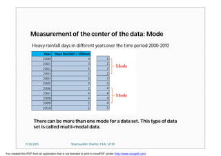 Measurement of the center of the data: Mode
Heavy rainfall days in different years over the time period 2000-2010
There can be more than one mode for a data set. This type of data
set is called multi-modal data.
11/23/2015 Shamsuddin Shahid, FKA, UTM
You created this PDF from an application that is not licensed to print to novaPDF printer (http://www.novapdf.com)
 