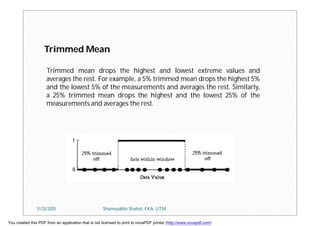 Trimmed Mean
Trimmed mean drops the highest and lowest extreme values and
averages the rest. For example, a 5% trimmed mean drops the highest 5%
and the lowest 5% of the measurements and averages the rest. Similarly,
a 25% trimmed mean drops the highest and the lowest 25% of the
measurements and averages the rest.
11/23/2015 Shamsuddin Shahid, FKA, UTM
You created this PDF from an application that is not licensed to print to novaPDF printer (http://www.novapdf.com)
 