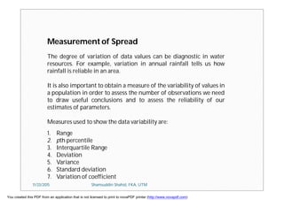 Measurement of Spread
1. Range
2. pth percentile
3. Interquartile Range
4. Deviation
5. Variance
6. Standard deviation
7. Variation of coefficient
The degree of variation of data values can be diagnostic in water
resources. For example, variation in annual rainfall tells us how
rainfall is reliable in an area.
It is also important to obtain a measure of the variability of values in
a population in order to assess the number of observations we need
to draw useful conclusions and to assess the reliability of our
estimates of parameters.
Measures used to show the data variability are:
11/23/2015 Shamsuddin Shahid, FKA, UTM
You created this PDF from an application that is not licensed to print to novaPDF printer (http://www.novapdf.com)
 