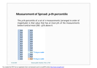 Measurement of Spread: p-th percentile
The p-th percentile of a set of n measurements (arranged in order of
magnitude) is that value that has at most p% of the measurements
below it and at most (100 - p)% above it.
11/23/2015 Shamsuddin Shahid, FKA, UTM
You created this PDF from an application that is not licensed to print to novaPDF printer (http://www.novapdf.com)
 