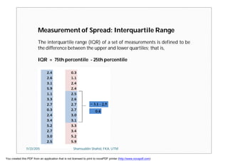 Measurement of Spread: Interquartile Range
The interquartile range (IQR) of a set of measurements is defined to be
the difference between the upper and lower quartiles; that is,
IQR = 75th percentile - 25th percentile
11/23/2015 Shamsuddin Shahid, FKA, UTM
You created this PDF from an application that is not licensed to print to novaPDF printer (http://www.novapdf.com)
 