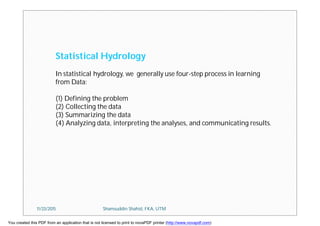 Statistical Hydrology
In statistical hydrology, we generally use four-step process in learning
from Data:
(1) Defining the problem
(2) Collecting the data
(3) Summarizing the data
(4) Analyzing data, interpreting the analyses, and communicating results.
11/23/2015 Shamsuddin Shahid, FKA, UTM
You created this PDF from an application that is not licensed to print to novaPDF printer (http://www.novapdf.com)
 