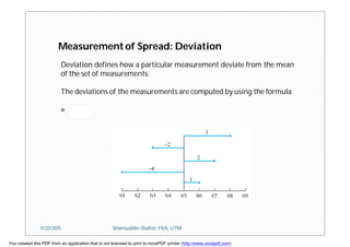Measurement of Spread: Deviation
Deviation defines how a particular measurement deviate from the mean
of the set of measurements.
The deviations of the measurements are computed by using the formula
=
11/23/2015 Shamsuddin Shahid, FKA, UTM
You created this PDF from an application that is not licensed to print to novaPDF printer (http://www.novapdf.com)
 