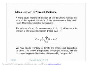Measurement of Spread: Variance
A more easily interpreted function of the deviations involves the
sum of the squared deviations of the measurements from their
mean. This measure is called the variance.
The variance of a set of n measurements X1, X2, … Xn with mean is
the sum of the squared deviations divided by n – 1:
We have special symbols to denote the sample and population
variances. The symbol s2 represents the sample variance, and the
corresponding population variance is denoted by the symbol 2.
11/23/2015 Shamsuddin Shahid, FKA, UTM
You created this PDF from an application that is not licensed to print to novaPDF printer (http://www.novapdf.com)
 