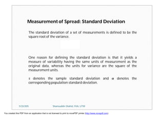 Measurement of Spread: Standard Deviation
The standard deviation of a set of measurements is defined to be the
square root of the variance.
One reason for defining the standard deviation is that it yields a
measure of variability having the same units of measurement as the
original data, whereas the units for variance are the square of the
measurement units.
s denotes the sample standard deviation and  denotes the
corresponding population standard deviation.
11/23/2015 Shamsuddin Shahid, FKA, UTM
You created this PDF from an application that is not licensed to print to novaPDF printer (http://www.novapdf.com)
 