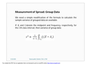 Measurement of Spread: Group Data
We need a simple modification of the formula to calculate the
sample variance of grouped data are available.
If Xi and fi denote the midpoint and frequency, respectively, for
the i-th class interval, then variance of group data:
11/23/2015 Shamsuddin Shahid, FKA, UTM
You created this PDF from an application that is not licensed to print to novaPDF printer (http://www.novapdf.com)
 