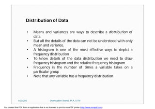 • Means and variances are ways to describe a distribution of
data.
• But all the details of the data can not be understood with only
mean and variance.
• A histogram is one of the most effective ways to depict a
frequency distribution
• To know details of the data distribution we need to draw
frequency histogram and the relative frequency histogram
• Frequency is the number of times a variable takes on a
particular group
• Note that any variable has a frequency distribution
Distribution of Data
11/23/2015 Shamsuddin Shahid, FKA, UTM
You created this PDF from an application that is not licensed to print to novaPDF printer (http://www.novapdf.com)
 