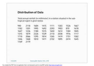 Total annual rainfall (in millimeter) in a station situated in the sub-
tropical region is given below.
940 2118 1684 1415 1111 1303 1526 1667
1182 1301 1995 1692 2293 1903 870 1678
1647 1236 1180 1515 1650 1614 1384 1845
1315 1879 2326 1539 2110 2038 1976 1117
1710 2066 1295 1814 1265 1419 1751 1582
1446 1468 1810 1471 2102 1895 2474 1645
1769 2119
Distribution of Data
11/23/2015 Shamsuddin Shahid, FKA, UTM
You created this PDF from an application that is not licensed to print to novaPDF printer (http://www.novapdf.com)
 