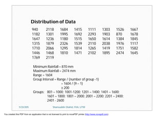 940 2118 1684 1415 1111 1303 1526 1667
1182 1301 1995 1692 2293 1903 870 1678
1647 1236 1180 1515 1650 1614 1384 1845
1315 1879 2326 1539 2110 2038 1976 1117
1710 2066 1295 1814 1265 1419 1751 1582
1446 1468 1810 1471 2102 1895 2474 1645
1769 2119
Distribution of Data
Minimum Rainfall = 870 mm
Maximum Rainfall = 2474 mm
Range = 1604
Group Interval = Range / (number of group -1)
= 1604 / (9 – 1)
 200
Groups: 801 – 1000; 1001-1200; 1201 – 1400; 1401 – 1600;
1601 – 1800; 1801 – 2000; 2001 – 2200; 2201 – 2400;
2401 - 2600
11/23/2015 Shamsuddin Shahid, FKA, UTM
You created this PDF from an application that is not licensed to print to novaPDF printer (http://www.novapdf.com)
 